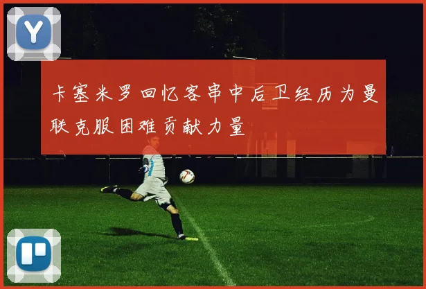 卡塞米罗回忆客串中后卫经历为曼联克服困难贡献力量