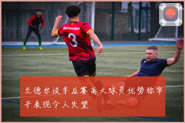 兰德尔谈季后赛高大球员优势称华子表现令人失望