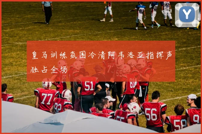 皇马训练氛围冷清阿韦洛亚指挥声独占全场