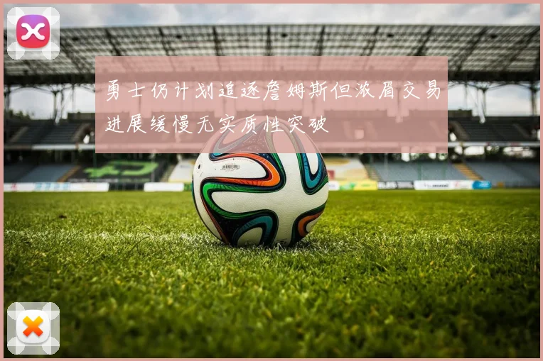 勇士仍计划追逐詹姆斯但浓眉交易进展缓慢无实质性突破