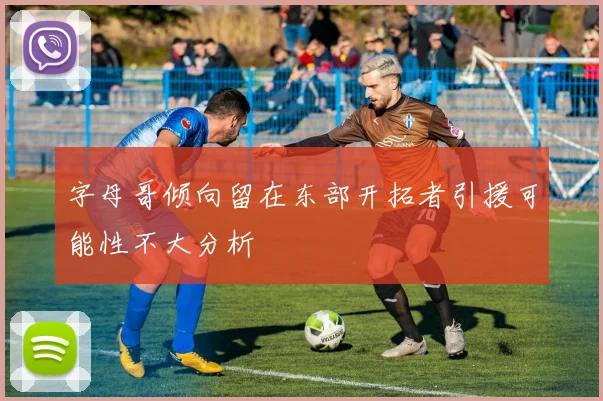 字母哥倾向留在东部开拓者引援可能性不大分析