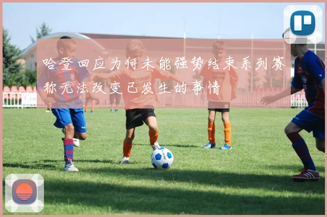 哈登回应为何未能强势结束系列赛称无法改变已发生的事情